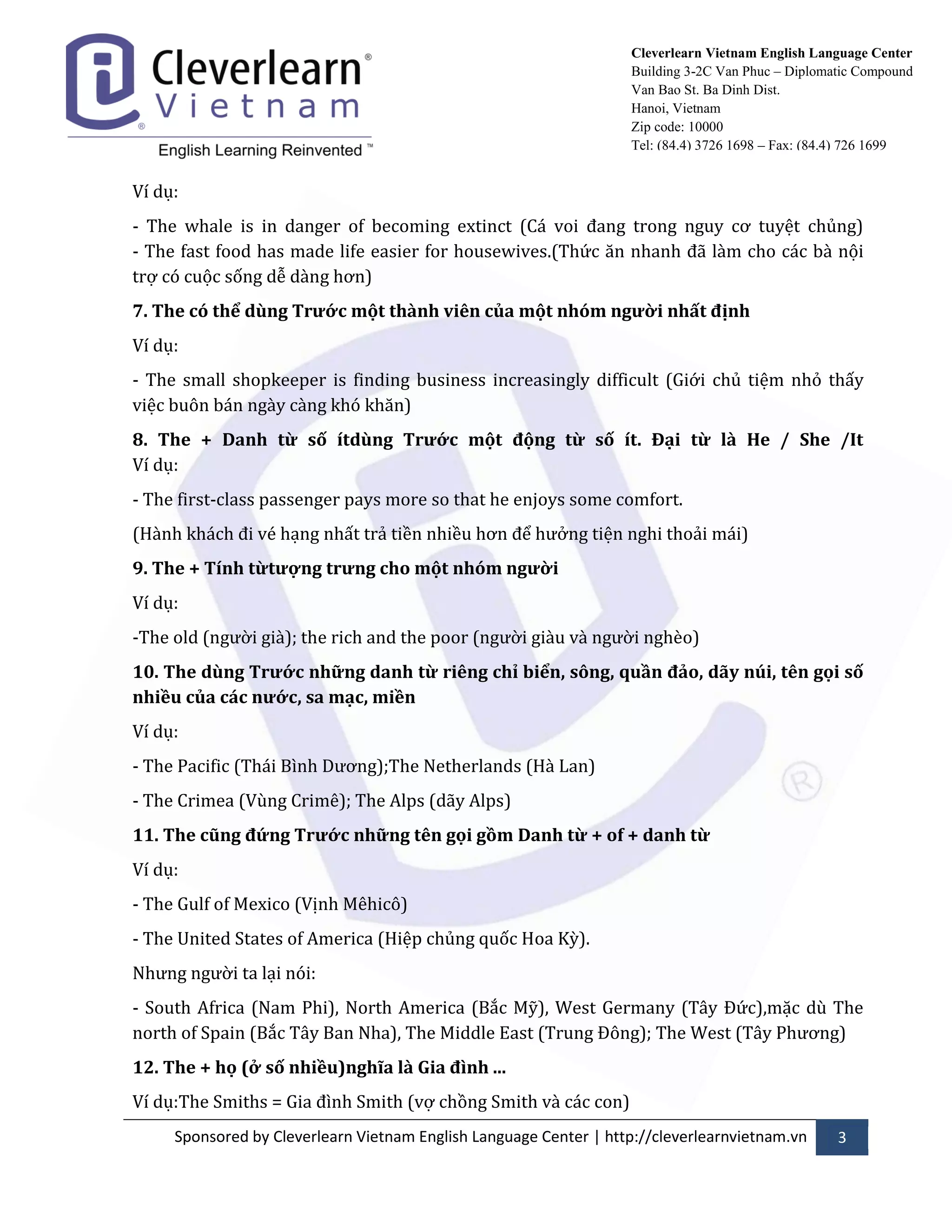 Sponsored by Cleverlearn Vietnam English Language Center | http://cleverlearnvietnam.vn 3 
Cleverlearn Vietnam English Language Center 
Building 3-2C Van Phuc – Diplomatic Compound 
Van Bao St. Ba Dinh Dist. 
Hanoi, Vietnam 
Zip code: 10000 
Tel: (84.4) 3726 1698 – Fax: (84.4) 726 1699 
Ví dụ: 
- The whale is in danger of becoming extinct (C| voi đang trong nguy cơ tuyệt chủng) - The fast food has made life easier for housewives.(Thức ăn nhanh đ~ l{m cho c|c b{ nội trợ có cuộc sống dễ d{ng hơn) 
7. The có thể dùng Trước một thành viên của một nhóm người nhất định 
Ví dụ: 
- The small shopkeeper is finding business increasingly difficult (Giới chủ tiệm nhỏ thấy việc buôn b|n ng{y c{ng khó khăn) 
8. The + Danh từ số ítdùng Trước một động từ số ít. Đại từ là He / She /It Ví dụ: 
- The first-class passenger pays more so that he enjoys some comfort. 
(H{nh kh|ch đi vé hạng nhất trả tiền nhiều hơn để hửởng tiện nghi thoải m|i) 
9. The + Tính từtượng trưng cho một nhóm người 
Ví dụ: 
-The old (ngửời gi{); the rich and the poor (ngửời gi{u v{ ngửời nghèo) 
10. The dùng Trước những danh từ riêng chỉ biển, sông, quần đảo, dãy núi, tên gọi số nhiều của các nước, sa mạc, miền 
Ví dụ: 
- The Pacific (Thái Bình Dửơng);The Netherlands (H{ Lan) 
- The Crimea (Vùng Crimê); The Alps (dãy Alps) 
11. The cũng đứng Trước những tên gọi gồm Danh từ + of + danh từ 
Ví dụ: 
- The Gulf of Mexico (Vịnh Mêhicô) 
- The United States of America (Hiệp chủng quốc Hoa Kỳ). 
Nhửng ngửời ta lại nói: 
- South Africa (Nam Phi), North America (Bắc Mỹ), West Germany (T}y Đức),mặc dù The north of Spain (Bắc T}y Ban Nha), The Middle East (Trung Đông); The West (T}y Phửơng) 
12. The + họ (ở số nhiều)nghĩa là Gia đình ... 
Ví dụ:The Smiths = Gia đình Smith (vợ chồng Smith v{ c|c con)  