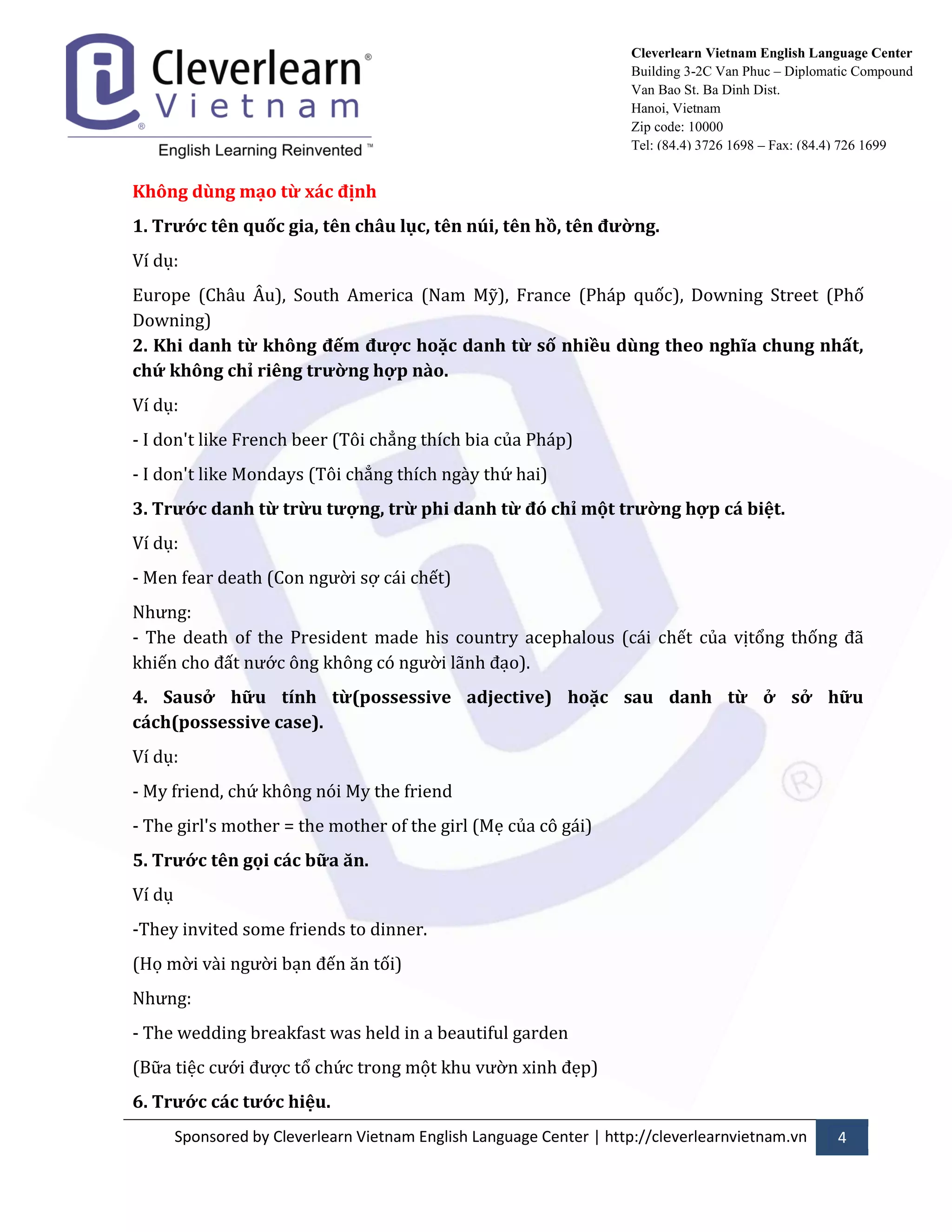 Sponsored by Cleverlearn Vietnam English Language Center | http://cleverlearnvietnam.vn 4 
Cleverlearn Vietnam English Language Center 
Building 3-2C Van Phuc – Diplomatic Compound 
Van Bao St. Ba Dinh Dist. 
Hanoi, Vietnam 
Zip code: 10000 
Tel: (84.4) 3726 1698 – Fax: (84.4) 726 1699 
Không dùng mạo từ xác định 
1. Trước tên quốc gia, tên châu lục, tên núi, tên hồ, tên đường. 
Ví dụ: 
Europe (Ch}u Âu), South America (Nam Mỹ), France (Ph|p quốc), Downing Street (Phố Downing) 2. Khi danh từ không đếm được hoặc danh từ số nhiều dùng theo nghĩa chung nhất, chứ không chỉ riêng trường hợp nào. 
Ví dụ: 
- I don't like French beer (Tôi chẳng thích bia của Ph|p) 
- I don't like Mondays (Tôi chẳng thích ng{y thứ hai) 
3. Trước danh từ trừu tượng, trừ phi danh từ đó chỉ một trường hợp cá biệt. 
Ví dụ: 
- Men fear death (Con ngửời sợ c|i chết) 
Nhửng: - The death of the President made his country acephalous (c|i chết của vịtổng thống đ~ khiến cho đất nửớc ông không có ngửời l~nh đạo). 
4. Sausở hữu tính từ(possessive adjective) hoặc sau danh từ ở sở hữu cách(possessive case). 
Ví dụ: 
- My friend, chứ không nói My the friend 
- The girl's mother = the mother of the girl (Mẹ của cô g|i) 
5. Trước tên gọi các bữa ăn. 
Ví dụ 
-They invited some friends to dinner. 
(Họ mời v{i ngửời bạn đến ăn tối) 
Nhửng: 
- The wedding breakfast was held in a beautiful garden 
(Bữa tiệc cửới đửợc tổ chức trong một khu vửờn xinh đẹp) 
6. Trước các tước hiệu.  