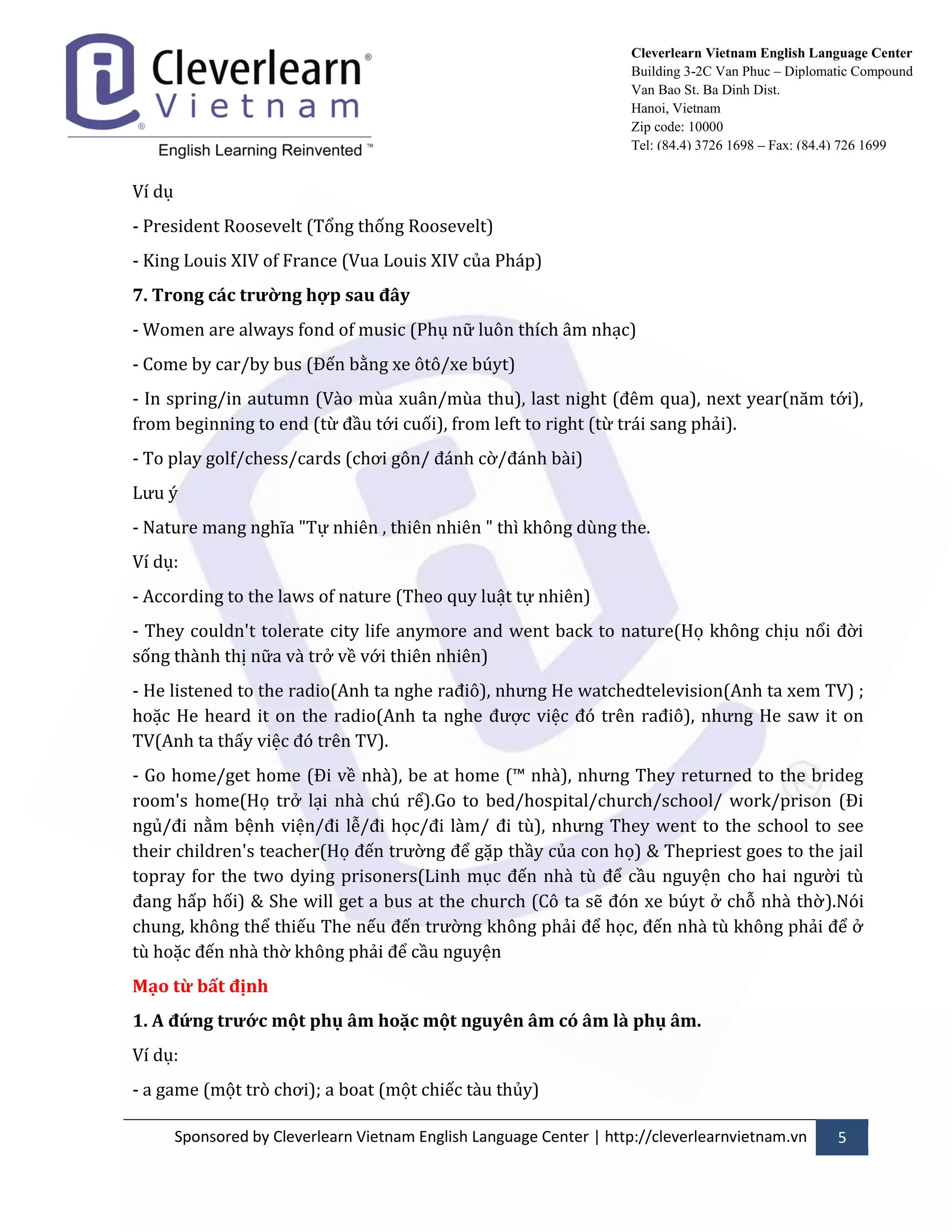 Sponsored by Cleverlearn Vietnam English Language Center | http://cleverlearnvietnam.vn 5 
Cleverlearn Vietnam English Language Center 
Building 3-2C Van Phuc – Diplomatic Compound 
Van Bao St. Ba Dinh Dist. 
Hanoi, Vietnam 
Zip code: 10000 
Tel: (84.4) 3726 1698 – Fax: (84.4) 726 1699 
Ví dụ 
- President Roosevelt (Tổng thống Roosevelt) 
- King Louis XIV of France (Vua Louis XIV của Ph|p) 
7. Trong các trường hợp sau đây 
- Women are always fond of music (Phụ nữ luôn thích }m nhạc) 
- Come by car/by bus (Đến bằng xe ôtô/xe búyt) 
- In spring/in autumn (V{o mùa xu}n/mùa thu), last night (đêm qua), next year(năm tới), from beginning to end (từ đầu tới cuối), from left to right (từ tr|i sang phải). 
- To play golf/chess/cards (chơi gôn/ đ|nh cờ/đ|nh b{i) 
Lửu ý 
- Nature mang nghĩa "Tự nhiên , thiên nhiên " thì không dùng the. 
Ví dụ: 
- According to the laws of nature (Theo quy luật tự nhiên) 
- They couldn't tolerate city life anymore and went back to nature(Họ không chịu nổi đời sống th{nh thị nữa v{ trở về với thiên nhiên) 
- He listened to the radio(Anh ta nghe rađiô), nhửng He watchedtelevision(Anh ta xem TV) ; hoặc He heard it on the radio(Anh ta nghe đửợc việc đó trên rađiô), nhửng He saw it on TV(Anh ta thấy việc đó trên TV). 
- Go home/get home (Đi về nh{), be at home (™ nh{), nhửng They returned to the brideg room's home(Họ trở lại nh{ chú rể).Go to bed/hospital/church/school/ work/prison (Đi ngủ/đi nằm bệnh viện/đi lễ/đi học/đi l{m/ đi tù), nhửng They went to the school to see their children's teacher(Họ đến trửờng để gặp thầy của con họ) & Thepriest goes to the jail topray for the two dying prisoners(Linh mục đến nh{ tù để cầu nguyện cho hai ngửời tù đang hấp hối) & She will get a bus at the church (Cô ta sẽ đón xe búyt ở chỗ nh{ thờ).Nói chung, không thể thiếu The nếu đến trửờng không phải để học, đến nh{ tù không phải để ở tù hoặc đến nh{ thờ không phải để cầu nguyện 
Mạo từ bất định 
1. A đứng trước một phụ âm hoặc một nguyên âm có âm là phụ âm. 
Ví dụ: 
- a game (một trò chơi); a boat (một chiếc t{u thủy)  