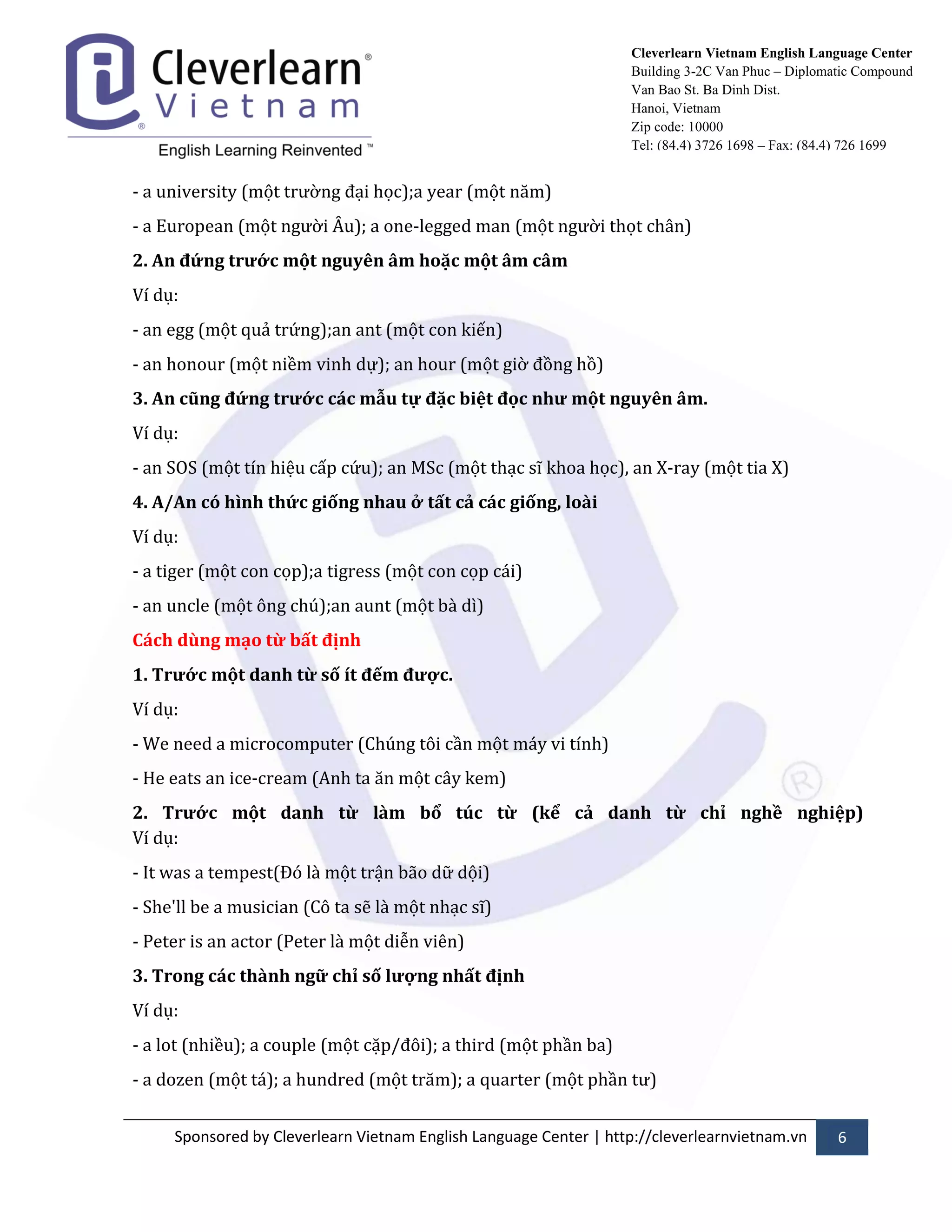 Sponsored by Cleverlearn Vietnam English Language Center | http://cleverlearnvietnam.vn 6 
Cleverlearn Vietnam English Language Center 
Building 3-2C Van Phuc – Diplomatic Compound 
Van Bao St. Ba Dinh Dist. 
Hanoi, Vietnam 
Zip code: 10000 
Tel: (84.4) 3726 1698 – Fax: (84.4) 726 1699 
- a university (một trửờng đại học);a year (một năm) 
- a European (một ngửời Âu); a one-legged man (một ngửời thọt ch}n) 
2. An đứng trước một nguyên âm hoặc một âm câm 
Ví dụ: 
- an egg (một quả trứng);an ant (một con kiến) 
- an honour (một niềm vinh dự); an hour (một giờ đồng hồ) 
3. An cũng đứng trước các mẫu tự đặc biệt đọc như một nguyên âm. 
Ví dụ: 
- an SOS (một tín hiệu cấp cứu); an MSc (một thạc sĩ khoa học), an X-ray (một tia X) 
4. A/An có hình thức giống nhau ở tất cả các giống, loài 
Ví dụ: 
- a tiger (một con cọp);a tigress (một con cọp c|i) 
- an uncle (một ông chú);an aunt (một b{ dì) 
Cách dùng mạo từ bất định 
1. Trước một danh từ số ít đếm được. 
Ví dụ: 
- We need a microcomputer (Chúng tôi cần một m|y vi tính) 
- He eats an ice-cream (Anh ta ăn một c}y kem) 
2. Trước một danh từ làm bổ túc từ (kể cả danh từ chỉ nghề nghiệp) Ví dụ: 
- It was a tempest(Đó l{ một trận b~o dữ dội) 
- She'll be a musician (Cô ta sẽ l{ một nhạc sĩ) 
- Peter is an actor (Peter l{ một diễn viên) 
3. Trong các thành ngữ chỉ số lượng nhất định 
Ví dụ: 
- a lot (nhiều); a couple (một cặp/đôi); a third (một phần ba) 
- a dozen (một t|); a hundred (một trăm); a quarter (một phần tử)  