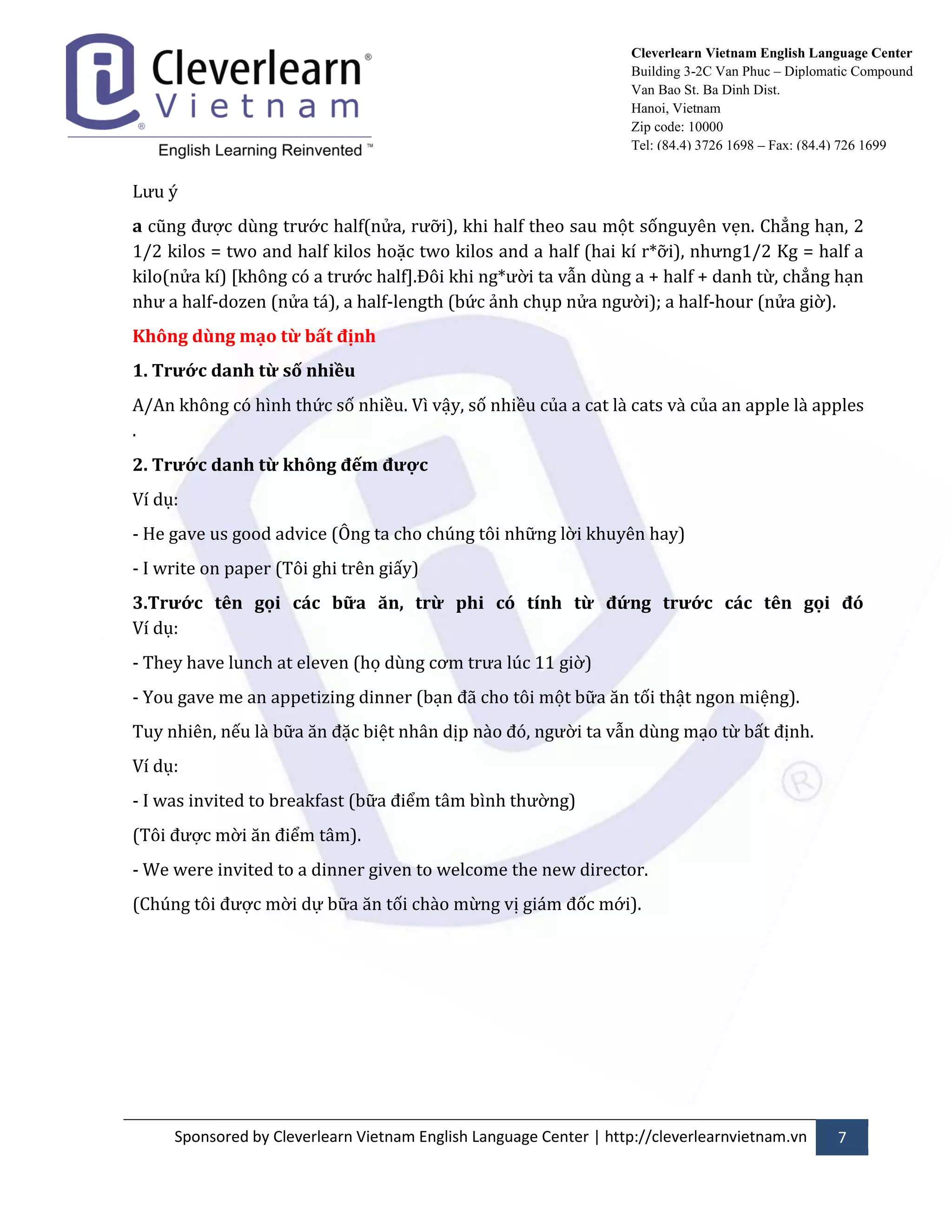 Sponsored by Cleverlearn Vietnam English Language Center | http://cleverlearnvietnam.vn 7 
Cleverlearn Vietnam English Language Center 
Building 3-2C Van Phuc – Diplomatic Compound 
Van Bao St. Ba Dinh Dist. 
Hanoi, Vietnam 
Zip code: 10000 
Tel: (84.4) 3726 1698 – Fax: (84.4) 726 1699 
Lửu ý 
a cũng đửợc dùng trửớc half(nửa, rửỡi), khi half theo sau một sốnguyên vẹn. Chẳng hạn, 2 1/2 kilos = two and half kilos hoặc two kilos and a half (hai kí r*ỡi), nhửng1/2 Kg = half a kilo(nửa kí) [không có a trửớc half].Đôi khi ng*ửời ta vẫn dùng a + half + danh từ, chẳng hạn nhử a half-dozen (nửa t|), a half-length (bức ảnh chụp nửa ngửời); a half-hour (nửa giờ). 
Không dùng mạo từ bất định 
1. Trước danh từ số nhiều 
A/An không có hình thức số nhiều. Vì vậy, số nhiều của a cat l{ cats v{ của an apple l{ apples . 
2. Trước danh từ không đếm được 
Ví dụ: 
- He gave us good advice (Ông ta cho chúng tôi những lời khuyên hay) 
- I write on paper (Tôi ghi trên giấy) 
3.Trước tên gọi các bữa ăn, trừ phi có tính từ đứng trước các tên gọi đó Ví dụ: 
- They have lunch at eleven (họ dùng cơm trửa lúc 11 giờ) 
- You gave me an appetizing dinner (bạn đ~ cho tôi một bữa ăn tối thật ngon miệng). 
Tuy nhiên, nếu l{ bữa ăn đặc biệt nh}n dịp n{o đó, ngửời ta vẫn dùng mạo từ bất định. 
Ví dụ: 
- I was invited to breakfast (bữa điểm t}m bình thửờng) 
(Tôi đửợc mời ăn điểm t}m). 
- We were invited to a dinner given to welcome the new director. 
(Chúng tôi đửợc mời dự bữa ăn tối ch{o mừng vị gi|m đốc mới). 