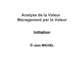Analyse de la Valeur
Analyse de la Valeur
Management par la Valeur
Management par la Valeur
©
© Jean MICHEL
Jean MICHEL
Initiation
Initiation
 