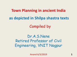 1
Town Planning in ancient India
as depicted in Shilpa shastra texts
Compiled by
Dr.A.S.Nene
Retired Professor of Civil
Engineering, VNIT Nagpur
Anand 6/3/2019
 