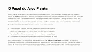 O Papel do Arco Plantar
O arco plantar desempenha um papel fundamental na estrutura e funcionalidade dos pés. Essa estrutura em
forma de arco é composta por diversos ossos, ligamentos e músculos que trabalham em conjunto para absorver
o impacto durante a marcha e distribuir o peso corporal de maneira equilibrada. O arco plantar atua como uma
mola natural, amortecendo os choques e evitando o desgaste excessivo das articulações e estruturas do pé.
Quando o arco plantar está saudável e funciona adequadamente, ele:
Suporta o peso corporal, evitando sobrecarga em pontos específicos
Absorve o impacto durante a caminhada, corrida e outras atividades
Permite a flexibilidade e a adaptação do pé às diferentes superfícies
Auxilia na manutenção do equilíbrio e na distribuição uniforme do peso
No entanto, quando o arco apresenta alterações, como o pé plano ou o pé cavo, pode levar a uma série de
problemas, como dores, inflamações e desgaste prematuro das estruturas do pé. Por isso, é essencial manter a
saúde do arco plantar por meio de exercícios específicos, uso de calçados adequados e cuidados preventivos.
 