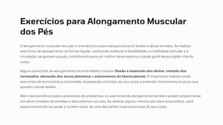 Exercícios para Alongamento Muscular
dos Pés
O alongamento muscular dos pés é uma técnica essencial para prevenir lesões e aliviar tensões. Ao realizar
exercícios de alongamento de forma regular, você pode melhorar a flexibilidade, a mobilidade articular e a
circulação sanguínea nos pés, contribuindo para um melhor desempenho e saúde geral dessa região vital do
corpo.
Alguns exercícios de alongamento recomendados incluem flexão e extensão dos dedos, rotação dos
tornozelos, elevação dos arcos plantares e estiramento da fáscia plantar. É importante realizar esses
exercícios de forma lenta e controlada, respeitando os limites do seu corpo e evitando movimentos bruscos que
possam causar lesões.
Além dos benefícios para a prevenção de problemas, os exercícios de alongamento também podem proporcionar
um alívio imediato de tensões e desconfortos nos pés. Ao dedicar alguns minutos por dia a essa prática, você
estará investindo na saúde e no bem-estar de uma das partes mais essenciais do seu corpo.
 