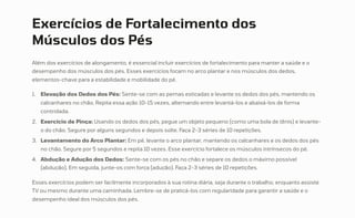 Exercícios de Fortalecimento dos
Músculos dos Pés
Além dos exercícios de alongamento, é essencial incluir exercícios de fortalecimento para manter a saúde e o
desempenho dos músculos dos pés. Esses exercícios focam no arco plantar e nos músculos dos dedos,
elementos-chave para a estabilidade e mobilidade do pé.
Elevação dos Dedos dos Pés: Sente-se com as pernas esticadas e levante os dedos dos pés, mantendo os
calcanhares no chão. Repita essa ação 10-15 vezes, alternando entre levantá-los e abaixá-los de forma
controlada.
1.
Exercício de Pinça: Usando os dedos dos pés, pegue um objeto pequeno (como uma bola de tênis) e levante-
o do chão. Segure por alguns segundos e depois solte. Faça 2-3 séries de 10 repetições.
2.
Levantamento do Arco Plantar: Em pé, levante o arco plantar, mantendo os calcanhares e os dedos dos pés
no chão. Segure por 5 segundos e repita 10 vezes. Esse exercício fortalece os músculos intrínsecos do pé.
3.
Abdução e Adução dos Dedos: Sente-se com os pés no chão e separe os dedos o máximo possível
(abdução). Em seguida, junte-os com força (adução). Faça 2-3 séries de 10 repetições.
4.
Esses exercícios podem ser facilmente incorporados à sua rotina diária, seja durante o trabalho, enquanto assiste
TV ou mesmo durante uma caminhada. Lembre-se de praticá-los com regularidade para garantir a saúde e o
desempenho ideal dos músculos dos pés.
 