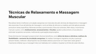 Técnicas de Relaxamento e Massagem
Muscular
Para aliviar dores e melhorar a circulação sanguínea nos músculos dos pés, técnicas de relaxamento e massagem
são essenciais. O uso de bolinhas de massagem, como as feitas de silicone ou madeira, permite aplicar pressão
pontual em áreas específicas, liberando tensões e promovendo o fluxo de nutrientes. Além disso, movimentos
manuais suaves, como deslizamentos, amassamentos e fricções, ajudam a descontrair a musculatura e
estimular receptores sensoriais, melhorando a percepção proprioceptiva.
Essas técnicas de massagem proporcionam diversos benefícios, como alívio de dores e câimbras, melhora da
flexibilidade e aumento da circulação sanguínea. Ao realizar massagens regulares nos pés, é possível
prevenir lesões, melhorar o desempenho nas atividades diárias e promover um maior bem-estar geral. É
importante enfatizar que a massagem deve ser realizada com cuidado e respeitar os limites de cada indivíduo.
 
