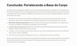 Conclusão: Fortalecendo a Base do Corpo
Ao longo deste guia abrangente, exploramos os diversos aspectos da anatomia e cuidados com os músculos dos
pés. Desde a compreensão da estrutura geral dos pés, até o entendimento aprofundado dos músculos intrínsecos
e seu papel essencial no suporte e mobilidade, este conteúdo fornece uma base sólida para fortalecer a saúde e o
bem-estar do seu corpo.
Revisitando os principais pontos: Anatomia detalhada dos pés, divisão muscular, funções dos músculos
intrínsecos e extrínsecos, importância do arco plantar e problemas comuns relacionados aos músculos.
1.
Exercícios e técnicas essenciais: Aprendemos exercícios de alongamento, fortalecimento e relaxamento
muscular, que podem ser facilmente incorporados à sua rotina diária.
2.
Cuidados diários fundamentais: Enfatizamos a importância de calçados adequados, descanso apropriado e
práticas simples para evitar sobrecarga muscular.
3.
Agora é a sua vez: Aplique esses conhecimentos em seu dia a dia, fortaleça a base do seu corpo e desfrute
de uma maior saúde e mobilidade.
4.
ÅLembre-se, seus pés são a fundação do seu corpo - cuide deles com carinho e dedicação.
5.
Que este guia seja um passo importante em sua jornada de saúde e bem-estar. Continue explorando, praticando e
desfrutando dos benefícios de uma abordagem holística para a saúde muscular dos pés. Rumo a uma base
corporal mais forte e equilibrada!
 
