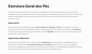 Estrutura Geral dos Pés
Os pés são estruturas anatômicas complexas, compostas por diversos ossos, ligamentos e músculos que
trabalham em conjunto para proporcionar suporte, equilíbrio e mobilidade durante a locomoção. A compreensão
dessa estrutura geral é fundamental para entender o funcionamento e as possíveis disfunções que podem
acometer os pés.
Ossos do Pé
O pé é dividido em três regiões principais: tarso, metatarso e falanges. O tarso é composto por sete ossos
dispostos em duas fileiras, responsáveis pela transmissão do peso e a formação do arco plantar. O metatarso é
composto por cinco ossos longos que conectam o tarso às falanges, que por sua vez são os 14 pequenos ossos
que formam os dedos dos pés.
Ligamentos e Músculos
Esses ossos são unidos por uma complexa rede de ligamentos que proporcionam estabilidade e apoio à
estrutura do pé. Além disso, músculos extrínsecos e intrínsecos atuam sobre os ossos e articulações,
permitindo a realização de movimentos e a manutenção do arco plantar. Compreender essa relação entre ossos,
ligamentos e músculos é essencial para entender o funcionamento global do pé.
 