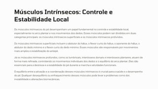 Músculos Intrínsecos: Controle e
Estabilidade Local
Os músculos intrínsecos do pé desempenham um papel fundamental no controle e estabilidade local,
especialmente no arco plantar e nos movimentos dos dedos. Esses músculos podem ser divididos em duas
categorias principais: os músculos intrínsecos superficiais e os músculos intrínsecos profundos.
Os músculos intrínsecos superficiais incluem o abdutor do hálux, o flexor curto do hálux, o oponente do hálux, o
abdutor do dedo mínimo e o flexor curto do dedo mínimo. Esses músculos são responsáveis por movimentos
mais amplos e estabilização do antepé.
Já os músculos intrínsecos profundos, como os lumbricais, interósseos dorsais e interósseos plantares, atuam de
forma mais refinada, controlando os movimentos individuais dos dedos e o equilíbrio do arco plantar. Eles são
essenciais para a destreza e a estabilidade do pé durante a marcha e atividades funcionais.
O equilíbrio entre a ativação e a coordenação desses músculos intrínsecos é crucial para a saúde e o desempenho
do pé. Qualquer desequilíbrio ou enfraquecimento desses músculos pode levar a problemas como dor,
instabilidade e alterações biomecânicas.
 