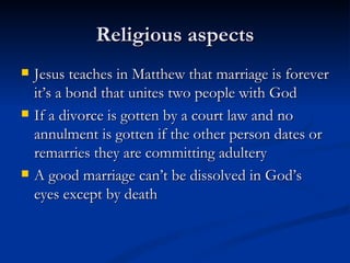 Religious aspects Jesus teaches in Matthew that marriage is forever it’s a bond that unites two people with God If a divorce is gotten by a court law and no annulment is gotten if the other person dates or remarries they are committing adultery A good marriage can’t be dissolved in God’s eyes except by death 