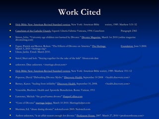 Work Cited Holy Bible: New American Revised Standard version.  New York: American Bible  society, 1989. Matthew 5:31-32 Catechism of the Catholic Church.  Liguori: Liberia Editrice Vaticana, 1994. Catechism  Paragraph 2382 Simon, John. “University-age children not harmed by Divorce.”  Divorce Magazine.  March 1st 2010 (online magazine divorcemag.com) Fagan, Patrick and Rector, Robert. “The Effects of Divorce on America.”  The Heritage  Foundation.  June 5 2000. March 3, 2010 <heritage.org> Llinas, Jackie. Email. March 2010. Striof, Sheri and bob. “Staying together for the sake of the kids” About.com date  unknown. Date unknown. <marriage.about.com> Holy Bible: New American Revised Standard version.  New York: American Bible society, 1989. Matthew 19:1-12 Popenoe, David “Debunking Divorce Myths.”  Discovery Health.  September 10 2008  <health.discovery.com> Berney, Karen. “healing from infidelity”  Discovery Health.  September 10, 2008.  <health.discovery.com> Venerable, Brethren. Health and Apostolic Benediction. Rome: Vatican, 1911 Lawrence, Michele “the good karma divorce”  HarperCollins.com “ Cons of Divorce”  marriage helper.  March 10 2010. Marriagehelper.com Sherman, Ed. “abuse during divorce” nolotech.com 2005. Nolotech.com Author unknown, “is an affair reason enough for divorce.”  Professors House.  2007. March 27, 2010 <professorshouse.com> 