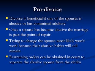 Pro-divorce Divorce is beneficial if one of the spouses is abusive or has committed adultery Once a spouse has become abusive the marriage is past the point of repair Trying to change the spouse most likely won’t work because their abusive habits will still remain Restraining orders can be obtained in court to separate the abusive spouse from the victim 