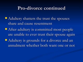 Pro-divorce continued Adultery shatters the trust the spouses share and cause resentment After adultery is committed most people are unable to ever trust their spouse again Adultery is grounds for a divorce and an annulment whether both want one or not 