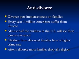 Anti-divorce Divorce puts immense stress on families Every year 1 million Americans suffer from divorce Almost half the children in the U.S. will see their parents divorced Children from divorced families have a higher crime rate After a divorce most families drop all religion 