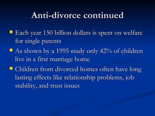 Anti-divorce continued Each year 150 billion dollars is spent on welfare for single parents As shown by a 1995 study only 42% of children live in a first marriage home Children from divorced homes often have long lasting effects like relationship problems, job stability, and trust issues 