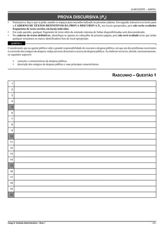 UnB/CESPE – ANEEL


                                               PROVA DISCURSIVA (P4)
•    Nesta prova, faça o que se pede, usando os espaços para rascunho indicado no presente caderno. Em seguida, transcreva os textos para
     o CADERNO DE TEXTOS DEFINITIVOS DA PROVA DISCURSIVA P4, nos locais apropriados, pois não serão avaliados
     fragmentos de texto escritos em locais indevidos.
•    Em cada questão, qualquer fragmento de texto além da extensão máxima de linhas disponibilizadas será desconsiderado.
•    No caderno de textos definitivos, identifique-se apenas no cabeçalho da primeira página, pois não será avaliado texto que tenha
     qualquer assinatura ou marca identificadora fora do local apropriado.
    QUESTÃO 1

Considerando que ao agente público cabe a grande responsabilidade de executar a despesa pública, em que um dos problemas recorrentes
é a inversão dos estágios da despesa, redija um texto dissertativo acerca da despesa pública. Ao elaborar seu texto, aborde, necessariamente,
os seguintes aspectos:

     <    conceito e características da despesa pública;
     <    descrição dos estágios da despesa pública e suas principais características.



                                                                                                   RASCUNHO – QUESTÃO 1
     1

     2

     3

     4

     5

     6

     7

     8

     9

    10

    11

    12

    13

    14

    15

    16

    17

    18

    19

    20




Cargo 6: Analista Administrativo – Área 1                                                                                               –5–
 