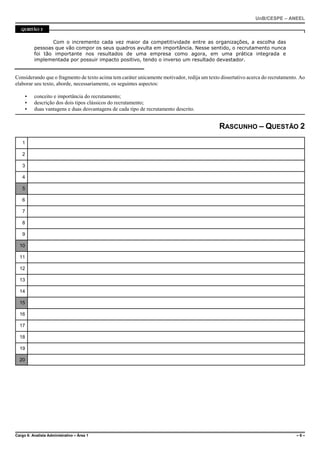 UnB/CESPE – ANEEL

   QUESTÃO 2


                 Com o incremento cada vez maior da competitividade entre as organizações, a escolha das
          pessoas que vão compor os seus quadros avulta em importância. Nesse sentido, o recrutamento nunca
          foi tão importante nos resultados de uma empresa como agora, em uma prática integrada e
          implementada por possuir impacto positivo, tendo o inverso um resultado devastador.


Considerando que o fragmento de texto acima tem caráter unicamente motivador, redija um texto dissertativo acerca do recrutamento. Ao
elaborar seu texto, aborde, necessariamente, os seguintes aspectos:

     <    conceito e importância do recrutamento;
     <    descrição dos dois tipos clássicos do recrutamento;
     <    duas vantagens e duas desvantagens de cada tipo de recrutamento descrito.


                                                                                             RASCUNHO – QUESTÃO 2
   1

   2

   3

   4

   5

   6

   7

   8

   9

  10

  11

  12

  13

  14

  15

  16

  17

  18

  19

  20




Cargo 6: Analista Administrativo – Área 1                                                                                        –6–
 