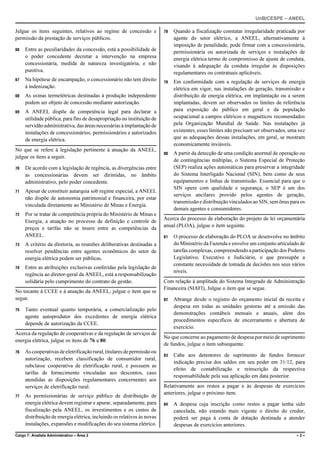 UnB/CESPE – ANEEL

Julgue os itens seguintes, relativos ao regime de concessão e            78   Quando a fiscalização constatar irregularidade praticada por
permissão da prestação de serviços públicos.                                  agente do setor elétrico, a ANEEL, alternativamente à
                                                                              imposição de penalidade, pode firmar com a concessionária,
66   Entre as peculiaridades da concessão, está a possibilidade de            permissionária ou autorizada de serviços e instalações de
     o poder concedente decretar a intervenção na empresa                     energia elétrica termo de compromisso de ajuste de conduta,
     concessionária, medida de natureza investigatória, e não                 visando à adequação da conduta irregular às disposições
     punitiva.                                                                regulamentares ou contratuais aplicáveis.
67   Na hipótese de encampação, o concessionário não tem direito         79   Em conformidade com a regulação de serviços de energia
     à indenização.                                                           elétrica em vigor, nas instalações de geração, transmissão e
68   As usinas termelétricas destinadas à produção independente               distribuição de energia elétrica, em implantação ou a serem
     podem ser objeto de concessão mediante autorização.                      implantadas, devem ser observados os limites de referência
69   A ANEEL dispõe de competência legal para declarar a                      para exposição do público em geral e da população
     utilidade pública, para fins de desapropriação ou instituição de         ocupacional a campos elétricos e magnéticos recomendados
     servidão administrativa, das áreas necessárias à implantação de          pela Organização Mundial de Saúde. Nas instalações já
     instalações de concessionários, permissionários e autorizados            existentes, esses limites não precisam ser observados, uma vez
     de energia elétrica.                                                     que as adequações dessas instalações, em geral, se mostram
                                                                              economicamente inviáveis.
No que se refere à legislação pertinente à atuação da ANEEL,
                                                                         80   A partir da detecção de uma condição anormal de operação ou
julgue os itens a seguir.
                                                                              de contingências múltiplas, o Sistema Especial de Proteção
70   De acordo com a legislação de regência, as divergências entre            (SEP) realiza ações automáticas para preservar a integridade
     as concessionárias devem ser dirimidas, no âmbito                        do Sistema Interligado Nacional (SIN), bem como de seus
     administrativo, pelo poder concedente.                                   equipamentos e linhas de transmissão. Essencial para que o
                                                                              SIN opere com qualidade e segurança, o SEP é um dos
71   Apesar de constituir autarquia sob regime especial, a ANEEL
                                                                              serviços ancilares provido pelos agentes de geração,
     não dispõe de autonomia patrimonial e financeira, por estar
                                                                              transmissão e distribuição vinculados ao SIN, sem ônus para os
     vinculada diretamente ao Ministério de Minas e Energia.
                                                                              demais agentes e consumidores.
72   Por se tratar de competência própria do Ministério de Minas e
                                                                         Acerca do processo de elaboração do projeto de lei orçamentária
     Energia, a atuação no processo de definição e controle de
                                                                         anual (PLOA), julgue o item seguinte.
     preços e tarifas não se insere entre as competências da
     ANEEL.                                                              81   O processo de elaboração do PLOA se desenvolve no âmbito
73   A critério da diretoria, as reuniões deliberativas destinadas a          do Ministério da Fazenda e envolve um conjunto articulado de
     resolver pendências entre agentes econômicos do setor de                 tarefas complexas, compreendendo a participação dos Poderes
     energia elétrica podem ser públicas.                                     Legislativo, Executivo e Judiciário, o que pressupõe a
                                                                              constante necessidade de tomada de decisões nos seus vários
74   Entre as atribuições exclusivas conferidas pela legislação de
                                                                              níveis.
     regência ao diretor-geral da ANEEL, está a responsabilização
     solidária pelo cumprimento do contrato de gestão.                   Com relação à amplitude do Sistema Integrado de Administração
                                                                         Financeira (SIAFI), Julgue o item que se segue.
No tocante à CCEE e à atuação da ANEEL, julgue o item que se
segue.                                                                   82   Abrange desde o registro do orçamento inicial da receita e
                                                                              despesa em todas as unidades gestoras até a emissão das
75   Tanto eventual quanto temporária, a comercialização pelo
                                                                              demonstrações contábeis mensais e anuais, além dos
     agente autoprodutor dos excedentes de energia elétrica
                                                                              procedimentos específicos de encerramento e abertura de
     depende de autorização da CCEE.
                                                                              exercício.
Acerca da regulação de cooperativas e da regulação de serviços de
                                                                         No que concerne ao pagamento de despesa por meio de suprimento
energia elétrica, julgue os itens de 76 a 80.
                                                                         de fundos, julgue o item subsequente.
76   As cooperativas de eletrificação rural, titulares de permissão ou
                                                                         83   Cabe aos detentores de suprimento de fundos fornecer
     autorização, recebem classificação de consumidor rural,
                                                                              indicação precisa dos saldos em seu poder em 31/12, para
     subclasse cooperativa de eletrificação rural, e possuem as
                                                                              efeito de contabilização e reinscrição da respectiva
     tarifas de fornecimento vinculadas aos descontos, caso
                                                                              responsabilidade pela sua aplicação em data posterior.
     atendidas as disposições regulamentares concernentes aos
     serviços de eletrificação rural.                                    Relativamente aos restos a pagar e às despesas de exercícios
                                                                         anteriores, julgue o próximo item.
77   As permissionárias de serviço público de distribuição de
     energia elétrica devem registrar e apurar, separadamente, para      84   A despesa cuja inscrição como restos a pagar tenha sido
     fiscalização pela ANEEL, os investimentos e os custos de                 cancelada, não estando mais vigente o direito do credor,
     distribuição de energia elétrica, incluindo os relativos às novas        poderá ser paga à conta de dotação destinada a atender
     instalações, expansões e modificações do seu sistema elétrico.           despesas de exercícios anteriores.
Cargo 7: Analista Administrativo – Área 2                                                                                               –2–
 