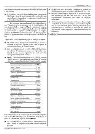 UnB/CESPE – ANEEL

Acerca da movimentação da conta única do tesouro nacional, julgue        90   Do confronto entre as receitas e despesas do período em
o item a seguir.                                                              questão, constata-se que a empresa teve prejuízo de R$ 15.000.
85   É efetuada por intermédio das unidades gestoras integrantes do      91   O seguro contratado pela empresa em 31 de janeiro de X9,
     SIAFI, sob a forma de acesso online e offline, utilizando como           com validade por um ano, pelo valor de R$ 1.200, está
     agente financeiro, para efetuar os pagamentos e recebimentos,            adequadamente representado nas contas do balancete
     o Banco Central do Brasil.                                               apresentado.
                                                                         92   O balancete de encerramento acima mostra que a demonstração
         Em um imóvel de propriedade de Pedro, está instalada, em             de resultado do exercício da empresa apresenta lucro líquido
uma cidade do interior, uma pequena loja de material elétrico, da             que deve ser transferido para o balanço patrimonial, grupo
qual são donos Pedro e seu primo Miguel. Necessitando comprar,                patrimônio líquido, para fins de destinação nos termos da
na capital, materiais para venda na loja, Pedro sacou R$ 5.000,00             legislação em vigor e de possíveis disposições estatutárias ou
da conta bancária da empresa. Efetuada a viagem e as compras,                 contratuais.
sobraram R$ 1.500,00, que foram utilizados para efetuar pequenos
                                                                          RASCUNHO
reparos no apartamento localizado no piso superior do imóvel da
loja.
A partir dessa situação hipotética, julgue os itens que se seguem.
86   De acordo com o princípio da confrontação da despesa, o
     contador da loja deve registrar os R$ 3.500,00 gastos na
     viagem como despesa do estabelecimento.
87   Pelo postulado da entidade contábil, os R$ 1.500,00 utilizados
     na reforma do apartamento devem ser registrados como
     retirada do sócio ou como empréstimo, não sendo admissível
     seu registro como custo da empresa.
88   Dos R$ 5.000,00 utilizados, somente os R$ 3.500,00 gastos na
     viagem devem ser registrados na contabilidade da empresa,
     visto que o restante foi utilizado pelo sócio para fins pessoais.

                             saldos               em R$
            caixa e bancos                          14.500
            créditos a receber                      25.400
            estoques de mercadorias                 75.000
            seguros antecipados                        100
            imobilizações                           37.000
            fornecedores                            20.000
            empréstimos bancários                 100.000
            contas diversas a pagar                 12.000
            capital social                           1.000
            reservas de capital                      4.000
            receitas de vendas                    230.000
            impostos sobre vendas                   46.000
            custo das mercadorias vendidas        140.000
            despesas administrativas                14.000
            despesas de vendas                       8.900
            seguros diversos                         1.100
            outras despesas                          2.000
            IRPJ e CSLL                              3.000

Considerando o balancete de verificação de determinada companhia
que, no ano X9, apresentava, no encerramento do exercício, os
saldos da tabela acima, julgue os itens de 89 a 92.
89   No caso apresentado, as contas do ativo, representativas dos
     bens e direitos da companhia, excedem as contas de origens de
     recursos.

Cargo 7: Analista Administrativo – Área 2                                                                                               –3–
 