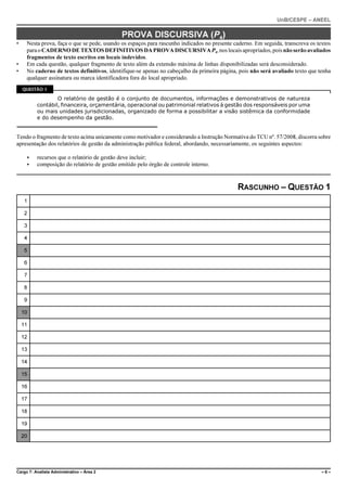 UnB/CESPE – ANEEL


                                             PROVA DISCURSIVA (P4)
•    Nesta prova, faça o que se pede, usando os espaços para rascunho indicados no presente caderno. Em seguida, transcreva os textos
     para o CADERNO DE TEXTOS DEFINITIVOS DA PROVA DISCURSIVA P4, nos locais apropriados, pois não serão avaliados
     fragmentos de texto escritos em locais indevidos.
•    Em cada questão, qualquer fragmento de texto além da extensão máxima de linhas disponibilizadas será desconsiderado.
•    No caderno de textos definitivos, identifique-se apenas no cabeçalho da primeira página, pois não será avaliado texto que tenha
     qualquer assinatura ou marca identificadora fora do local apropriado.
    QUESTÃO 1

                  O relatório de gestão é o conjunto de documentos, informações e demonstrativos de natureza
          contábil, financeira, orçamentária, operacional ou patrimonial relativos à gestão dos responsáveis por uma
          ou mais unidades jurisdicionadas, organizado de forma a possibilitar a visão sistêmica da conformidade
          e do desempenho da gestão.


Tendo o fragmento de texto acima unicamente como motivador e considerando a Instrução Normativa do TCU nº. 57/2008, discorra sobre
apresentação dos relatórios de gestão da administração pública federal, abordando, necessariamente, os seguintes aspectos:

     <    recursos que o relatório de gestão deve incluir;
     <    composição do relatório de gestão emitido pelo órgão de controle interno.



                                                                                             RASCUNHO – QUESTÃO 1
     1

     2

     3

     4

     5

     6

     7

     8

     9

    10

    11

    12

    13

    14

    15

    16

    17

    18

    19

    20




Cargo 7: Analista Administrativo – Área 2                                                                                        –6–
 