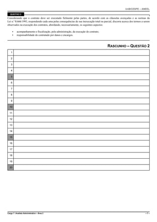 UnB/CESPE – ANEEL

  QUESTÃO 2

Considerando que o contrato deve ser executado fielmente pelas partes, de acordo com as cláusulas avençadas e as normas da
Lei n.º 8.666/1993, respondendo cada uma pelas consequências de sua inexecução total ou parcial, discorra acerca dos termos a serem
observados na execução dos contratos, abordando, necessariamente, os seguintes aspectos:

     <    acompanhamento e fiscalização, pela administração, da execução do contrato;
     <    responsabilidade do contratado por danos e encargos.



                                                                                            RASCUNHO – QUESTÃO 2
   1

   2

   3

   4

   5

   6

   7

   8

   9

  10

  11

  12

  13

  14

  15

  16

  17

  18

  19

  20




Cargo 7: Analista Administrativo – Área 2                                                                                      –7–
 