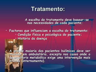Tratamento: A escolha do tratamento deve basear-se nas necessidades de cada paciente; Factores que influenciam a escolha do tratamento: Condição física e psicológica do paciente; História da doença A grande maioria dos pacientes bulímicos deve ser tratado em ambulatório, excepto nos casos onde o desequilíbrio metabólico exige uma intervenção mais intensa (internamento).  