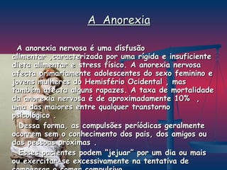 A  Anorexia A anorexia nervosa é uma dísfusão alimentar ,caracterizada por uma rígida e insuficiente dieta alimentar e stress físico. A anorexia nervosa afecta primariamente adolescentes do sexo feminino e jovens mulheres do Hemisfério Ocidental , mas também afecta alguns rapazes. A taxa de mortalidade da anorexia nervosa é de aproximadamente 10%  , uma das maiores entre qualquer transtorno psicológico .  Dessa forma, as compulsões períódicas geralmente ocorrem sem o conhecimento dos pais, dos amigos ou das pessoas próximas . Esses pacientes podem “jejuar” por um dia ou mais ou exercitar-se excessivamente na tentativa de compensar o comer compulsivo. 
