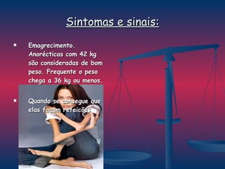 Sintomas e sinais: Emagrecimento. Anorécticas com 42 kg são consideradas de bom peso. Frequente o peso chega a 36 kg ou menos.  Quando se consegue que elas façam refeicões 
