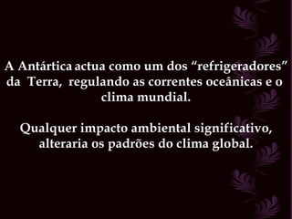 A Antártica   actua como um dos “refrigeradores” da  Terra,  regulando as correntes oceânicas e o  clima mundial. Qualquer impacto ambiental significativo, alteraria os padrões do clima global. 