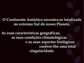 O Continente Antártico encontra-se localizado no extremo Sul do nosso Planeta. As suas características geográficas,  as suas condições climatológicas  e os seus aspectos biológicos  confere-lhe uma total singularidade. 