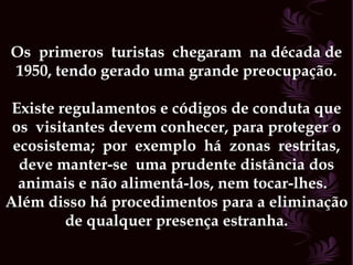 Os  primeros  turistas  chegaram  na década de 1950, tendo gerado uma grande preocupação. Existe regulamentos e códigos de conduta que os  visitantes devem conhecer, para proteger o ecosistema;  por  exemplo  há  zonas  restritas, deve manter-se  uma prudente distância dos animais e não alimentá-los, nem tocar-lhes.  Além disso há procedimentos para a eliminação de qualquer presença estranha. 
