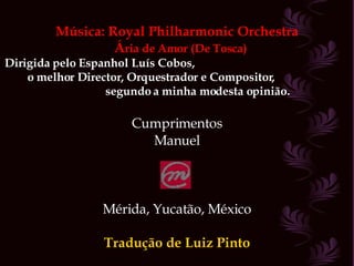 Música: Royal Philharmonic Orchestra Á ria de Amor (De Tosca) Dirigida pelo Espanhol Luís Cobos,  o melhor Director, Orquestrador e Compositor,  segundo a minha modesta opinião. Cumprimentos Manuel Mérida, Yucatão, México Tradução de Luiz Pinto 
