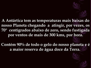 A Antártica tem as temperaturas mais baixas do nosso Planeta chegando  a  atingir, por vezes, os 70°  centígrados abaixo de zero, sendo fustigada por ventos de mais de 300 kms, por hora. Contém 90% de todo o gelo do nosso planeta e é a maior reserva de água doce da Terra.  