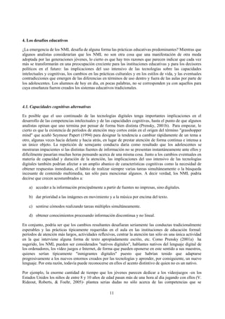 11
4. Los desafíos educativos
¿La emergencia de los NML desafía de alguna forma las prácticas educativas predominantes? Mientras que
algunos analistas considerarían que los NML no son otra cosa que una manifestación de otra moda
adoptada por las generaciones jóvenes, lo cierto es que hay tres razones que parecen indicar que cada vez
más se transformarán en una preocupación creciente para las instituciones educativas y para los decisores
políticos en el futuro: las implicaciones del uso intensivo de las tecnologías sobre las capacidades
intelectuales y cognitivas, los cambios en las prácticas culturales y en los estilos de vida, y las eventuales
contradicciones que emergen de las diferencias en términos de uso dentro y fuera de las aulas por parte de
los adolescentes. Los alumnos de hoy en día, en pocas palabras, no se corresponden ya con aquellos para
cuya enseñanza fueron creados los sistemas educativos tradicionales.
4.1. Capacidades cognitivas alternativas
Es posible que el uso continuado de las tecnologías digitales tenga importantes implicaciones en el
desarrollo de las competencias intelectuales y de las capacidades cognitivas, hasta el punto de que algunos
analistas opinan que uno termina por pensar de forma bien distinta (Prensky, 2001b). Para empezar, lo
cierto es que la existencia de períodos de atención muy cortos están en el origen del término "grasshopper
mind" que acuñó Seymour Papert (1994) para designar la tendencia a cambiar rápidamente de un tema a
otro, algunas veces hacia delante y hacia atrás, en lugar de prestar atención de forma continua e intensa a
un único objeto. La repetición de semejante conducta daría como resultado que los adolescentes se
mostraran impacientes si las distintas fuentes de información no se presentan instantáneamente ante ellos y
difícilmente pasarían muchas horas pensando acerca de una misma cosa. Junto a los cambios eventuales en
materia de capacidad y duración de la atención, las implicaciones del uso intensivo de las tecnologías
digitales también podrían afectar a un amplio abanico de características cognitivas como la necesidad de
obtener respuestas inmediatas, el hábito de realizar siempre varias tareas simultáneamente o la búsqueda
incesante de contenido multimedia, tan sólo para mencionar algunos. A decir verdad, los NML podría
decirse que crecen acostumbrados a:
a) acceder a la información principalmente a partir de fuentes no impresas, sino digitales.
b) dar prioridad a las imágenes en movimiento y a la música por encima del texto.
c) sentirse cómodos realizando tareas múltiples simultáneamente.
d) obtener conocimientos procesando información discontinua y no lineal.
En conjunto, podría ser que los cambios resultantes desafiaran seriamente las conductas tradicionalmente
esperables y las prácticas típicamente requeridas en el aula en las instituciones de educación formal:
períodos de atención más largos, actividades reflexivas, centrar la atención tan sólo en una única actividad
en la que interviene alguna forma de texto apropiadamente escrito, etc. Como Prensky (2001a) ha
sugerido, los NML pueden ser considerados "nativos digitales", hablantes nativos del lenguaje digital de
los ordenadores, los vídeo juegos e Internet, de forma que pueden oponerse en este sentido a sus maestros,
quienes serían típicamente "inmigrantes digitales" puesto que habrían tenido que adaptarse
progresivamente a los nuevos entornos creados por las tecnologías y aprender, por consiguiente, un nuevo
lenguaje. Por esta razón, todavía puede reconocerse en ellos el acento distintivo de quien no es un nativo.
Por ejemplo, la enorme cantidad de tiempo que los jóvenes parecen dedicar a los videojuegos -en los
Estados Unidos los niños de entre 8 y 10 años de edad pasan más de una hora al día jugando con ellos (V.
Rideout, Roberts, & Foehr, 2005)- plantea serias dudas no sólo acerca de las competencias que se
 