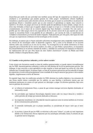 12
desarrollan por medio de esta actividad sino también acerca del tipo de expectativas en relación con la
enseñanza y el aprendizaje que pueden generar los vídeo juegos: normalmente ofrecen feedbacks
inmediatos y positivos para cada elección correcta, de forma que el usuario se acostumbra a un proceso de
aprendizaje directo e inmediato puesto que en este contexto el aprendizaje es rápido, muy concreto y
repetitivo. En efecto, los juegos provocan un elevado grado de aprendizaje en poco tiempo, aunque sea en
áreas muy limitadas, al hacer que el jugador adopte un papel en el que se ve forzado a tomar decisiones
constantemente, en el marco de un contexto digital muy bien diseñado y excitante. Por esta razón es
posible que los vídeo juegos eleven las expectativas de los jóvenes acerca de lo que esperan que ocurra
cuando se encuentran frente a una pantalla de un ordenador y, por encima de todo, se transformen en
verdaderos consumidores gourmand de medios digitales. Nada parecería, por otra parte, más lejano de todo
esto que sus experiencias cotidianas con las tecnologías en las escuelas.
Sin embargo, no parece que se hayan realizado suficientes investigaciones para comprobar empíricamente
los efectos de las tecnologías sobre el desarrollo cognitivo. Tal y como se ha firmado en un reciente
informe sobre esta cuestión en el caso de los niños, "la investigación no ha sabido mantenerse al ritmo
requerido por el desarrollo de los nuevos medios; los niños, ya sean bebés o preescolares, se encuentran
hoy desarrollándose en un entorno saturado de medios, y abundan las cuestiones sin respuesta en relación a
las implicaciones del uso que ellos hacen de estos medios electrónicos" (Center on Media and Child
Health. Children’s Hospital Boston, 2005).
4.2. Cambios en las prácticas culturales y en los valores sociales
Como ocurre con frecuencia cuando se trata de cambios generacionales, se puede esperar razonablemente
que los NML muestren patrones culturales y estilos de vida distintos de los de las generaciones previas. Sin
embargo, lo que convierte a estos aprendices en algo singular es hasta qué punto sus estilos de vida están
influidos por el mundo digital. En primer lugar, se trata de la primera generación que ha reducido el tiempo
de exposición a la televisión principalmente como resultado de la mayor atención que presta a otros medios
digitales, singularmente a través de Internet.
En segundo lugar, bajo las condiciones actuales los NML dominan los medios digitales y los consumen de
una forma mucho menos controlable por los adultos, ya sean familias o profesores, puesto que son
totalmente autónomos en cuanto a lo que quieren ver, descargar o cargar. En términos generales, bajo estos
nuevos patrones de consumo:
a) se refuerza el aislamiento físico, a pesar de que existen emergen servicios digitales destinados al
intercambio social.
b) las actividades que implican t4ecnologías digitales tienen cada vez mayor duración y tienden a
cubrir períodos de tiempo previamente dedicados al descanso.
c) las respuestas inmediatas y la velocidad de reacción aparecen como la norma también en el terreno
de las comunicaciones personales.
d) el contenido multimedia, por su propia naturaleza, es considerado de mayor valor que el mero
texto.
e) la escritura, a pesar de que los NML se referirían a ella como "chateo", es cada vez más importante
debido a las limitaciones físicas impuestas por las tecnologías utilizadas, hasta el extremo de que
se generan nuevos lenguajes.
 