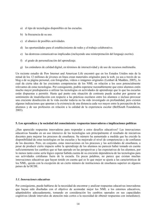 14
a) el tipo de tecnologías disponibles en las escuelas.
b) la frecuencia de su uso.
c) el abanico de posibles actividades.
d) las oportunidades para el establecimiento de redes y el trabajo colaborativo.
e) las destrezas comunicativas implicadas (incluyendo una reinterpretación del lenguaje escrito).
f) el grado de personalización del aprendizaje.
g) los estándares de calidad digital, en términos de interactividad y de uso de recursos multimedia.
Un reciente estudio de Pew Internet and American Life encontró que en los Estados Unidos más de la
mitad de los 12 millones de jóvenes en línea crean materiales originales para la web, ya sea a través de su
blog o de su página personal, con fotografías, videos o imágenes originales (Lenhart & Madden, 2005)., lo
cual da cierta idea de las crecientes competencias de los NML en relación a los usos potencialmente
relevantes de estas tecnologías. Por consiguiente, podría esperarse razonablemente que estos alumnos estén
mucho mayor predispuestos a utilizar las tecnologías en actividades de aprendizaje que lo que las escuelas
están dispuestas a permitir. Hasta qué punto esta situación de contraste puede acabar por generar un
sentimiento de insatisfacción con respecto a las prácticas escolares entre los alumnos o incluso provocar
una creciente desafección de la vida escolar todavía no ha sido investigado en profundidad, pero existen
algunas indicaciones que apuntan a la existencia de una distancia cada vez mayor entre la percepción de los
alumnos y de sus profesores en relación a la calidad de la experiencia escolar (BellSouth Foundation,
2003).
5. Los aprendices y la sociedad del conocimiento: respuestas innovadoras e implicaciones políticas
¿Han aparecido respuestas innovadoras para responder a estos desafíos educativos? Las innovaciones
educativas basadas en un uso intensivo de las tecnologías son principalmente el resultado de iniciativas
docentes para mejorar los procesos de enseñanza. Su número ha aumentado a medida que ha crecido la
disponibilidad de estas tecnologías en las escuelas y ha mejorado el nivel de competencias y de confianza
de los docentes. Pero, en conjunto, estas innovaciones en los procesos y las actividades de enseñanza, a
pesar de producir cierto impacto sobre la aprendizaje de los alumnos no parecen haber tomado en cuenta
suficientemente los cambios que se han operado en las perspectivas y las expectativas de los alumnos, por
lo menos tanto como sería lógico esperar habida cuenta de su creciente dependencia de las tecnologías para
sus actividades cotidianas fuera de la escuela. En pocas palabras, no parece que existan muchas
innovaciones educativas que hayan tenido en cuenta qué es lo que mejor se ajusta a las características de
los NML, quizás con la excepción de un cierto número de instituciones de enseñanza superior en algunos
países de la OCDE.
5.1. Innovaciones educativas
Por consiguiente, puede hablarse de la necesidad de encontrar y analizar respuestas educativas innovadoras
que hayan sido diseñadas con el objetivo de acomodar mejor los NML a los entornos educativos,
adaptándolos adecuadamente, tomando en consideración los cambios operados en sus capacidades
cognitivas (desde intervalos de atención más cortos a la necesidad de obtener respuestas con inmediatez).
 