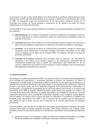 15
En una época en la que se pone mucho énfasis en la efectividad de la enseñanza, debería prestarse mayor
atención a los cambios que están produciéndose en los alumnos a medida que se transforman cada vez más
en NML. Su emergencia exige una reconsideración de las innovaciones educativas basadas en las
tecnologías que coloque las nuevas actitudes y expectativas de los alumnos, así como sus nuevas
competencias, en el centro de la discusión.
Lo más probable es que estas respuestas educativas innovadoras se encuentren alrededor de alguno de los
ejes siguientes:
a) infraestructural: con el objetivo de aumentar el número de dispositivos tecnológicos, recursos y
servicios disponibles en entornos educativos (desde las comunicaciones inalámbricas hasta los
podcasts de lecciones).
b) contextual: para hacer más flexibles los recursos funcionales (tiempo y espacio) de forma que se
generen nuevos dispositivos organizativos en materia de actividades de enseñanza y aprendizaje.
c) curricular: con la intención de ajustar los requerimientos curriculares o romper sus límites para
incorporar nuevas herramientas o contenidos culturales típicamente relacionados con los NML
(como el lenguaje que se utiliza en los mensajes SMS o las páginas web para la creación de
portafolios personales).
d) centradas en el proceso: propuestas para acomodar mejor los procesos y las actividades de
aprendizaje a los cambios en las prácticas cognitivas y de comunicación, incluyendo tanto la
comunicación interpersonal como la gestión del conocimiento, para beneficiarse así de sus
mayores competencias en el ámbito de las tecnologías, lo cual las configura como las innovaciones
presumiblemente más difíciles de encontrar.
5.2. Respuestas políticas
Sin embargo, los desafíos que plantean los NML van mucho más allá, al cuestionar el diseño predominante
de la sociedad del conocimiento y, ciertamente, poniendo en práctica uno alternativo. En efecto, la
emergencia de los NML puede ser considerada también el nacimiento de una aproximación alternativa a la
sociedad del conocimiento distinta de la que generalmente es preconizada por las instituciones educativas
formales y que reposa mucho más en la adaptación progresiva de las aproximaciones tradicionales a la
comunicación y a la gestión del conocimiento que en una severa ruptura, por lo menos en el modo en que
las prácticas de los NML la sugieren. Mientras la primera opción parece más ajustada a los ritmos y a la
evolución de las instituciones educativas, la segunda representaría una verdadera revolución que, de hecho,
contrastaría abiertamente con la sociedad del conocimiento diseñada no por verdaderos nativos digitales,
sino por adultos. La cuestión crítica es hasta qué punto los educadores y los políticos ya deberían estar
prestando mucha más atención a los NML o, por el contrario, han de considerar que no representan un
serio desafío de cara al futuro, sino tan sólo la expresión de un conflicto generacional, de naturaleza
posmoderna.
En pocas palabras, ¿para qué tipo de sociedad del conocimiento están preparando actualmente los centros
escolares? Hasta ahora, en términos generales (Eurydice, 2004; Plomp, Anderson, Law, & Quale, 2003),
las políticas educativas destinadas a promover la sociedad del conocimiento se ha centrado principalmente
en:
a) garantizar el acceso a la tecnología en todas las instituciones educativas reduciendo, por ejemplo,
la ratio de estudiantes por ordenador y ofreciendo conexiones a Internet más rápidas.
 