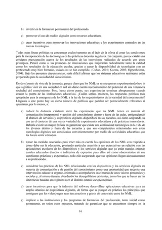 16
b) invertir en la formación permanente del profesorado.
c) promover el uso de medios digitales como recursos educativos.
d) crear incentivos para promover las innovaciones educativas y los experimentos centrados en las
nuevas tecnologías.
Todas estas líneas políticas se concentran exclusivamente en el lado de la oferta al crear las condiciones
para la incorporación de las tecnologías en las prácticas docentes regulares. En conjunto, parece existir una
creciente preocupación acerca de los resultados de las inversiones realizadas de acuerdo con estos
principios. Parece como si las promesas de innovaciones que mejorarían radicalmente tanto la calidad
como los resultados de la educación escolar, gracias a aunar la disponibilidad de tecnologías con un
profesorado muy bien formado, todavía no se han cumplido (Cuban, 2001; Kozma, 2003; Oppenheimer,
2004). Bajo las presentes circunstancias, sería difícil afirmar que los sistemas educativos realmente están
preparando para la sociedad del conocimiento.
Desde el punto de vista de la demanda, parece claro que los NML ya se encuentran experimentando hoy lo
que significa vivir en una sociedad en red sin darse cuenta necesariamente del potencial de una verdadera
sociedad del conocimiento. Pero, hasta cierto punto, sus experiencias terminan abruptamente cuando
cruzan la puerta de las instituciones educativas. ¿Cuáles serían, entonces, las respuestas políticas más
apropiadas para la emergencia de los NML a la luz de los requerimientos de la sociedad del conocimiento?
Llegados a este punto hay un cierto número de políticas que podrían ser potencialmente relevantes si
apuntaran, por lo menos, a:
a) reducir la distancia existente entre las experiencias que los NML tienen en materia de
comunicación interpersonal y gestión del conocimiento dentro y fuera de las aulas, enriqueciendo
el abanico de servicios y dispositivos digitales disponibles en las escuelas, así como aceptando su
uso en el contexto de una mayor variedad de experimentos educativos y de prácticas innovadoras.
Debería existir un mayor énfasis en garantizar que existe una continuidad tecnológica en la vida de
los jóvenes dentro y fuera de las escuelas y que sus competencias relacionadas con estas
tecnologías digitales son canalizadas convenientemente por medio de actividades educativas que
les hacen sentir cómodos.
b) tomar las medidas necesarias para tener más en cuenta las opiniones de los NML con respecto a
cómo debe ser la educación, prestando particular atención a sus expectativas en relación con las
aplicaciones escolares de los dispositivos y los servicios digitales que ya están usando, creando
canales adecuados directos e indirectos de expresión para ellos así como observatorios de sus
cambiantes prácticas y expectativas, todo ello asegurando que sus opiniones llegan adecuadamente
a su profesorado.
c) considerar las prácticas de los NML relacionadas con los dispositivos y los servicios digitales en
materia de comunicación y de gestión del conocimiento como una oportunidad que necesita una
intervención educativa urgente, orientada a acompañarles en el marco de unos valores personales y
sociales y, al mismo tiempo, abordando los desequilibrios existentes, como los que se basan en las
diferencias basadas en el género o en el distinto estatus socioeconómico.
d) crear incentivos para que la industria del software desarrollare aplicaciones educativas para un
amplio abanico de dispositivos digitales, de forma que se pongan en práctica los principios que
consiguen que los vídeo juegos sean tan atractivos y gocen de tanto éxito entre los NML.
e) implicar a las instituciones y los programas de formación del profesorado, tanto inicial como
permanente, en todos estos procesos, tratando de garantizar que se encuentren siempre en la
 