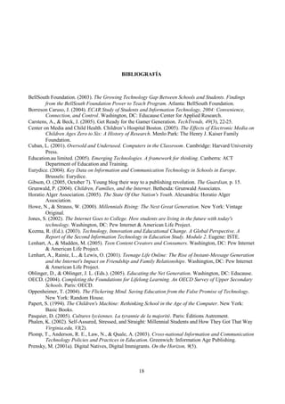 18
BIBLIOGRAFÍA
BellSouth Foundation. (2003). The Growing Technology Gap Between Schools and Students. Findings
from the BellSouth Foundation Power to Teach Program. Atlanta: BellSouth Foundation.
Borreson Caruso, J. (2004). ECAR Study of Students and Information Technology, 2004: Convenience,
Connection, and Control. Washington, DC: Educause Center for Applied Research.
Carstens, A., & Beck, J. (2005). Get Ready for the Gamer Generation. TechTrends, 49(3), 22-25.
Center on Media and Child Health. Children’s Hospital Boston. (2005). The Effects of Electronic Media on
Children Ages Zero to Six: A History of Research. Menlo Park: The Henry J. Kaiser Family
Foundation.
Cuban, L. (2001). Oversold and Underused. Computers in the Classroom. Cambridge: Harvard University
Press.
Education.au limited. (2005). Emerging Technologies. A framework for thinking. Canberra: ACT
Department of Education and Training.
Eurydice. (2004). Key Data on Information and Communication Technology in Schools in Europe.
Brussels: Eurydice.
Gibson, O. (2005, October 7). Young blog their way to a publishing revolution. The Guardian, p. 15.
Grunwald, P. (2004). Children, Families, and the Internet. Bethesda: Grunwald Associates.
Horatio Alger Association. (2005). The State Of Our Nation's Youth. Alexandria: Horatio Alger
Association.
Howe, N., & Strauss, W. (2000). Millennials Rising: The Next Great Generation. New York: Vintage
Original.
Jones, S. (2002). The Internet Goes to College. How students are living in the future with today's
technology. Washington, DC: Pew Internet & American Life Project.
Kozma, R. (Ed.). (2003). Technology, Innovation and Educational Change. A Global Perspective. A
Report of the Second Information Technology in Education Study. Module 2. Eugene: ISTE.
Lenhart, A., & Madden, M. (2005). Teen Content Creators and Consumers. Washington, DC: Pew Internet
& American Life Project.
Lenhart, A., Rainie, L., & Lewis, O. (2001). Teenage Life Online: The Rise of Instant-Message Generation
and the Internet's Impact on Friendship and Family Relationships. Washington, DC: Pew Internet
& American Life Project.
Oblinger, D., & Oblinger, J. L. (Eds.). (2005). Educating the Net Generation. Washington, DC: Educause.
OECD. (2004). Completing the Foundations for Lifelong Learning. An OECD Survey of Upper Secondary
Schools. Paris: OECD.
Oppenheimer, T. (2004). The Flickering Mind. Saving Education from the False Promise of Technology.
New York: Random House.
Papert, S. (1994). The Children's Machine: Rethinking School in the Age of the Computer. New York:
Basic Books.
Pasquier, D. (2005). Cultures lycéennes. La tyrannie de la majorité. Paris: Éditions Autrement.
Phalen, K. (2002). Self-Assured, Stressed, and Straight: Millennial Students and How They Got That Way
Virginia.edu, VI(2).
Plomp, T., Anderson, R. E., Law, N., & Quale, A. (2003). Cross-national Information and Communication
Technology Policies and Practices in Education. Greenwich: Information Age Publishing.
Prensky, M. (2001a). Digital Natives, Digital Immigrants. On the Horizon, 9(5).
 