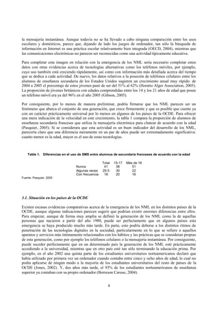 4
la mensajería instantánea. Aunque todavía no se ha llevado a cabo ninguna comparación entre los usos
escolares y domésticos, parece que, dejando de lado los juegos de ordenador, tan sólo la búsqueda de
información en Internet es una práctica escolar relativamente bien integrada (OECD, 2004), mientras que
las comunicaciones electrónicas no parecen ser reconocidas como una actividad típicamente educativa.
Para completar esta imagen en relación con la emergencia de los NML sería necesario completar estos
datos con otras evidencias acerca de tecnologías alternativas como los teléfonos móviles, por ejemplo,
cuyo uso también está creciendo rápidamente, así como con información más detallada acerca del tiempo
que se dedica a cada actividad. De nuevo, los datos relativos a la posesión de teléfonos celulares entre los
alumnos de enseñanza secundaria de los Estados Unidos sugieren un crecimiento anual muy rápido: de
2004 a 2005 el porcentaje de estos jóvenes pasó de ser del 51% al 62% (Horatio Alger Association, 2005).
La proporción de jóvenes británicos con edades comprendidas entre los 14 y los 21 años de edad que posee
un teléfono móvil era ya del 96% en el año 2005 (Gibson, 2005).
Por consiguiente, por lo menos de manera preliminar, podría firmarse que los NML parecen ser un
fenómeno que abarca el conjunto de una generación, que crece firmemente y que es posible que cuente ya
con un carácter prácticamente universal por lo menos en algunos de los países de la OCDE. Para ofrecer
una mera indicación de la velocidad en este crecimiento, la tabla 1 compara la proporción de alumnos de
enseñanza secundaria franceses que utiliza la mensajería electrónica para chatear de acuerdo con la edad
(Pasquier, 2005). Si se considerara que esta actividad es un buen indicador del desarrollo de los NML,
parecería claro que una diferencia meramente en un par de años puede ser extremadamente significativa:
cuanto menor es la edad, mayor es el uso de estas tecnologías.
Table 1. Diferencias en el uso de SMS entre alumnus de secundaria franceses de acuerdo con la edad
Total 15-17 Más de 18
Nunca 41 38 51
Algunas veces 29.5 30 22
Con frecuencia 18 20 16
Fuente: Pasquier, 2005
3.1. Situación en los países de la OCDE
Existen escasas evidencias comparativas acerca de la emergencia de los NML en los distintos países de la
OCDE, aunque algunas indicaciones parecen sugerir que podrían existir enormes diferencias entre ellos.
Para empezar, aunque de forma muy amplia se definió la generación de los NML como la de aquellas
personas que nacieron a partir del año 1980, puede ser perfectamente que en algunos países esta
emergencia se haya producido mucho más tarde. En parte, esto podría deberse a los distintos ritmos de
penetración de las tecnologías digitales en la sociedad, particularmente en lo que se refiere a aquellos
aparatos y servicios más íntimamente relacionados con los hábitos y las prácticas que se consideran propias
de esta generación, como por ejemplo los teléfonos celulares o la mensajería instantánea. Por consiguiente,
puede suceder perfectamente que en un determinado país la generación de los NML esté prácticamente
accediendo a la universidad, mientras que en otro país esté tan sólo terminando la educación prima. Por
ejemplo, en el año 2002 una quinta parte de los estudiantes universitarios norteamericanos declaró que
había utilizado por primera vez un ordenador cuando contaba entre cinco y ocho años de edad, lo cual no
podía aplicarse de ningún modo a la mayoría de los estudiantes universitarios del resto de países de la
OCDE (Jones, 2002). Y, dos años más tarde, el 93% de los estudiantes norteamericanos de enseñanza
superior ya contaban con su propio ordenador (Borreson Caruso, 2004).
 