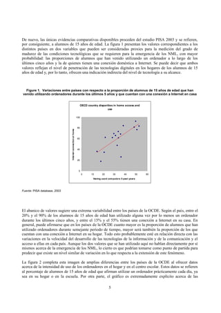 5
De nuevo, las únicas evidencias comparativas disponibles proceden del estudio PISA 2003 y se refieren,
por consiguiente, a alumnos de 15 años de edad. La figura 1 presentan los valores correspondientes a los
distintos países en dos variables que pueden ser consideradas proxies para la medición del grado de
madurez de las condiciones tecnológicas que se requieren para la emergencia de los NML, con mayor
probabilidad: las proporciones de alumnos que han venido utilizando un ordenador a lo largo de los
últimos cinco años y la de quienes tienen una conexión doméstica a Internet. Se puede decir que ambos
valores reflejan el nivel de penetración de las tecnologías digitales en los hogares de los alumnos de 15
años de edad y, por lo tanto, ofrecen una indicación indirecta del nivel de tecnología a su alcance.
Figure 1. Variaciones entre países con respecto a la proporción de alumnus de 15 años de edad que han
venido utilizando ordenadores durante los últimos 5 años y que cuentan con una conexión a Internet en casa
OECD country disparities in home access and
use
0
20
40
60
80
100
0 10 20 30 40 50 60
Having used computers 5 past years
Internetconnectionathome
Fuente: PISA database, 2003
El abanico de valores sugiere una extrema variabilidad entre los países de la OCDE. Según el país, entre el
20% y el 90% de los alumnos de 15 años de edad han utilizado alguna vez por lo menos un ordenador
durante los últimos cinco años, y entre el 15% y el 55% tienen una conexión a Internet en su casa. En
general, puede afirmarse que en los países de la OCDE cuanto mayor es la proporción de alumnos que han
utilizado ordenadores durante semejante periodo de tiempo, mayor será también la proporción de los que
cuentan con una conexión a Internet en su hogar. Todo esto probablemente esté en relación directa con las
variaciones en la velocidad del desarrollo de las tecnologías de la información y de la comunicación y el
acceso a ellas en cada país. Aunque los dos valores que se han utilizado aquí no hablan directamente por sí
mismos acerca de la emergencia de los NML, lo cierto es que podrían tomarse como punto de partida para
predecir que existe un nivel similar de variación en lo que respecta a la extensión de este fenómeno.
La figura 2 completa esta imagen de amplias diferencias entre los países de la OCDE al ofrecer datos
acerca de la intensidad de uso de los ordenadores en el hogar y en el centro escolar. Estos datos se refieren
al porcentaje de alumnos de 15 años de edad que afirman utilizar un ordenador prácticamente cada día, ya
sea en su hogar o en la escuela. Por otra parte, el gráfico es extremadamente explícito acerca de las
 