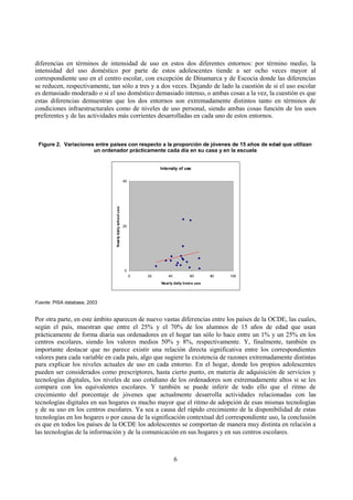 6
diferencias en términos de intensidad de uso en estos dos diferentes entornos: por término medio, la
intensidad del uso doméstico por parte de estos adolescentes tiende a ser ocho veces mayor al
correspondiente uso en el centro escolar, con excepción de Dinamarca y de Escocia donde las diferencias
se reducen, respectivamente, tan sólo a tres y a dos veces. Dejando de lado la cuestión de si el uso escolar
es demasiado moderado o si el uso doméstico demasiado intenso, o ambas cosas a la vez, la cuestión es que
estas diferencias demuestran que los dos entornos son extremadamente distintos tanto en términos de
condiciones infraestructurales como de niveles de uso personal, siendo ambas cosas función de los usos
preferentes y de las actividades más corrientes desarrolladas en cada uno de estos entornos.
Figure 2. Variaciones entre países con respecto a la proporción de jóvenes de 15 años de edad que utilizan
un ordenador prácticamente cada día en su casa y en la escuela
Intensity of use
0
20
40
0 20 40 60 80 100
Nearly daily home use
Nearlydailyschooluse
Fuente: PISA database, 2003
Por otra parte, en este ámbito aparecen de nuevo vastas diferencias entre los países de la OCDE, las cuales,
según el país, muestran que entre el 25% y el 70% de los alumnos de 15 años de edad que usan
prácticamente de forma diaria sus ordenadores en el hogar tan sólo lo hace entre un 1% y un 25% en los
centros escolares, siendo los valores medios 50% y 8%, respectivamente. Y, finalmente, también es
importante destacar que no parece existir una relación directa significativa entre los correspondientes
valores para cada variable en cada país, algo que sugiere la existencia de razones extremadamente distintas
para explicar los niveles actuales de uso en cada entorno. En el hogar, donde los propios adolescentes
pueden ser considerados como prescriptores, hasta cierto punto, en materia de adquisición de servicios y
tecnologías digitales, los niveles de uso cotidiano de los ordenadores son extremadamente altos si se les
compara con los equivalentes escolares. Y también se puede inferir de todo ello que el ritmo de
crecimiento del porcentaje de jóvenes que actualmente desarrolla actividades relacionadas con las
tecnologías digitales en sus hogares es mucho mayor que el ritmo de adopción de esas mismas tecnologías
y de su uso en los centros escolares. Ya sea a causa del rápido crecimiento de la disponibilidad de estas
tecnologías en los hogares o por causa de la significación contextual del correspondiente uso, la conclusión
es que en todos los países de la OCDE los adolescentes se comportan de manera muy distinta en relación a
las tecnologías de la información y de la comunicación en sus hogares y en sus centros escolares.
 