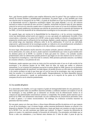 7
Pero, ¿qué factores pueden explicar estas amplias diferencias entre los países? Hay que explorar un cierto
número de razones distintas y probablemente coincidentes. En primer lugar, es muy probable que exista
una relación entre la emergencia de los NML y el grado de facilidad con el que los jóvenes pueden acceder
a un determinado servicio o dispositivo tecnológico digital. Este grado depende, a su vez, del contexto
nacional en cuanto al mercado de estos servicios y aparatos, incluyendo los precios tanto de estos aparatos
como de los servicios de conexión cuando éstos se requieren como ocurre en el caso de la telefonía celular.
Por lo tanto, puede establecerse inicialmente una relación de asociación entre la extensión del fenómeno de
los NML y el nivel de desarrollo de las infraestructuras tecnológicas en los mercados a nivel nacional.
En segundo lugar, por encima de la disponibilidad de los dispositivos y de los servicios tecnológicos,
existe una determinada actitud social con respecto a su uso, que puede ser ampliamente favorable o bien
conservadora y reluctante. Los países de la OCDE varían en gran medida en relación a la predisposición y
preparación sociales para la utilización de las tecnologías digitales y puede esperarse, razonablemente, que
esta actitud tenga una importante influencia sobre la de los adolescentes. El nivel de uso individual,
empresarial y gubernamental de las tecnologías pueden ser indicativos de esta predisposición actitudinal a
incorporar dispositivos y servicios tecnológicos en la vida cotidiana a escala nacional.
En tercer lugar, debe prestarse mucha atención a las propias actitudes, patrones culturales y estilos de vida
de los adolescentes, los cuales, de nuevo, puede esperarse razonablemente que varíen en gran medida entre
los distintos países de la OCDE. La cuestión es hasta qué punto los valores y las actitudes sociales
predominantes entre los adolescentes pueden promover que hagan un uso más intensivo de los servicios y
los dispositivos tecnológicos, o más bien todo lo contrario. Debe prestarse particular atención a sus hábitos
de consumo cultural y a sus patrones de ocio.
Finalmente, puede esperarse que exista un cierto nivel de asociación entre el uso en el aula escolar de las
tecnologías y las prácticas propias de los NML fuera de ellas, de modo que ambas se refuercen
mutuamente. La no existencia de semejante asociación en países donde los NML parecen ser un fenómeno
de gran amplitud pondría de manifiesto, sin duda alguna, un posible divorcio no sólo entre los adolescentes
y sus centros escolares en todo lo que tiene que ver con los usos de las tecnologías, sino, más en general,
entre las escuelas y la sociedad en un sentido amplio. Desgraciadamente, los datos disponibles parecen
confirmar esta presunción y puede ser perfectamente que en la mayoría de los países de la OCDE
semejante divorcio sea la situación predominante.
3.2. La cuestión del género
Si se desciende a los detalles, en lo que respecta al grado de homogeneidad dentro de esta generación, es
decir, hasta qué punto todos sus miembros muestran actitudes y conductas similares con respecto al uso de
las tecnologías, es muy probable que se demuestre un elevado nivel de diferenciación incluso en el
contexto de unas determinadas características comunes y compartidas. Por ejemplo, puede esperarse que el
perfil de los NML esté íntimamente relacionado con una combinación de características personales como
la edad, el género, o el estatus socioeconómico. Sin embargo, las evidencias existentes muestran un
panorama más bien confuso.
Por una parte, parece ser claro que chicos y chicas tienen diferentes perfiles de prácticas en lo que respecta
al uso de las tecnologías y que, al mismo tiempo, ambos muestran preferencias dispares en relación a los
dispositivos digitales. Por qué ocurren estas diferencias y hasta qué punto son comunes en todos los países
de la OCDE o no, son dos cuestiones que habría que explorar. La figura 3 muestra las diferencias de
género en cuanto a la experiencia pasada, la frecuencia de utilización y las principales actividades que se
llevan a cabo con ordenadores y con Internet entre alumnos de 15 años de edad. A pesar de que las
 