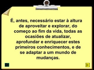 É, antes, necessário estar à altura
    de aproveitar e explorar, do
 começo ao fim da vida, todas as
       ocasiões de atualizar,
   aprofundar e enriquecer estes
   primeiros conhecimentos, e de
     se adaptar a um mundo de
             mudanças.
 