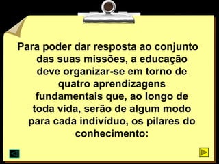 Para poder dar resposta ao conjunto
    das suas missões, a educação
    deve organizar-se em torno de
        quatro aprendizagens
    fundamentais que, ao longo de
   toda vida, serão de algum modo
  para cada indivíduo, os pilares do
           conhecimento:
 