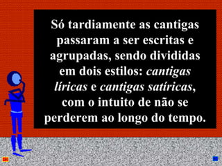 Só tardiamente as cantigas
   passaram a ser escritas e
 agrupadas, sendo divididas
   em dois estilos: cantigas
  líricas e cantigas satíricas,
    com o intuito de não se
perderem ao longo do tempo.

          Anna Beatriz        10
 
