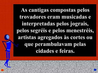 As cantigas compostas pelos
 trovadores eram musicadas e
  interpretadas pelos jograis,
pelos segréis e pelos menestréis,
artistas agregados às cortes ou
   que perambulavam pelas
        cidades e feiras.

           Anna Beatriz        13
 