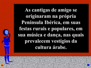 As cantigas de amigo se
    originaram na própria
  Península Ibérica, em suas
 festas rurais e populares, em
sua música e dança, nas quais
    prevalecem vestígios da
         cultura árabe.

          Anna Beatriz       16
 