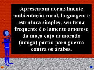 Apresentam normalmente
ambientação rural, linguagem e
  estrutura simples; seu tema
frequente é o lamento amoroso
    da moça cujo namorado
  (amigo) partiu para guerra
       contra os árabes.

           Anna Beatriz     17
 